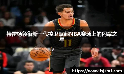特雷杨领衔新一代控卫崛起NBA赛场上的闪耀之星