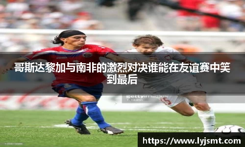 哥斯达黎加与南非的激烈对决谁能在友谊赛中笑到最后